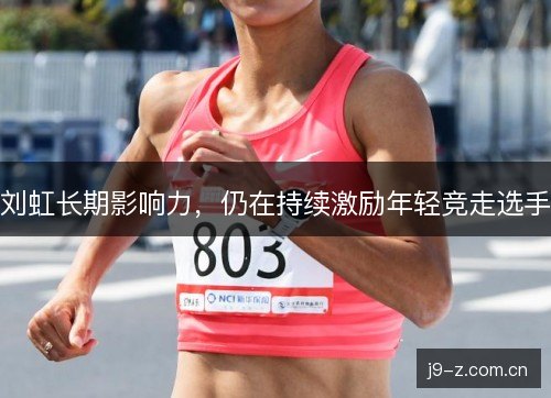 刘虹长期影响力，仍在持续激励年轻竞走选手